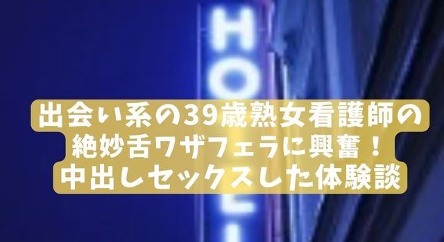 出会い系の39歳熟女看護師の絶妙舌ワザフェラに興奮！中出しセックスした体験談